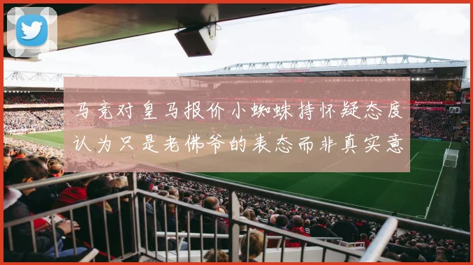 马竞对皇马报价小蜘蛛持怀疑态度认为只是老佛爷的表态而非真实意图
