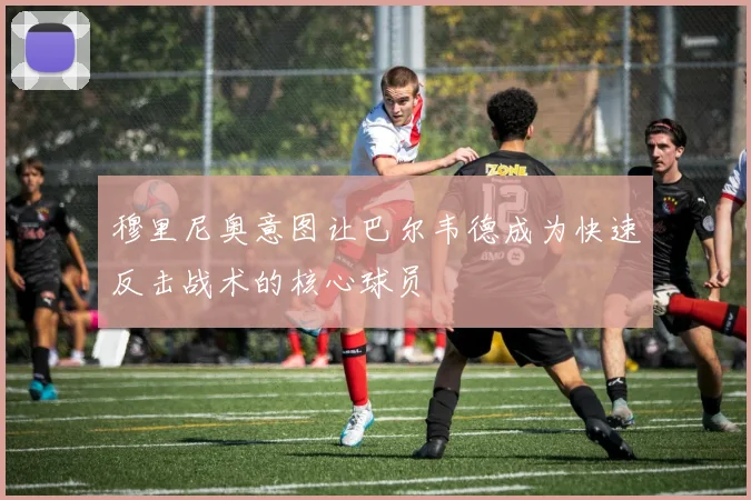 穆里尼奥意图让巴尔韦德成为快速反击战术的核心球员