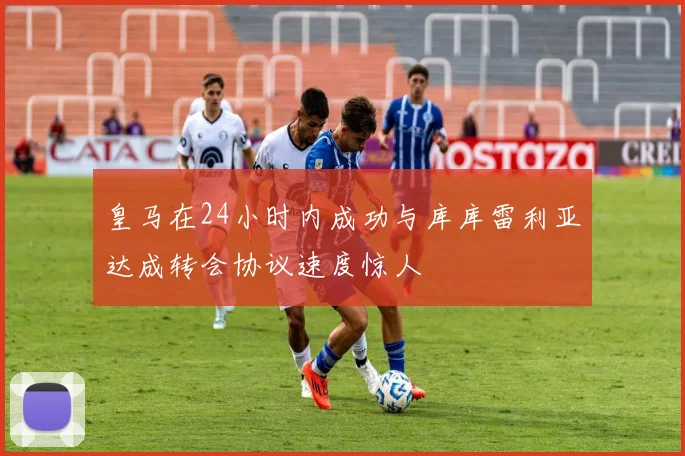 皇马在24小时内成功与库库雷利亚达成转会协议速度惊人