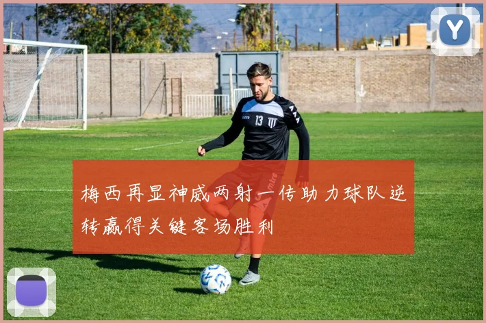 梅西再显神威两射一传助力球队逆转赢得关键客场胜利