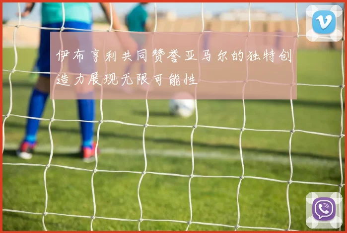 伊布亨利共同赞誉亚马尔的独特创造力展现无限可能性