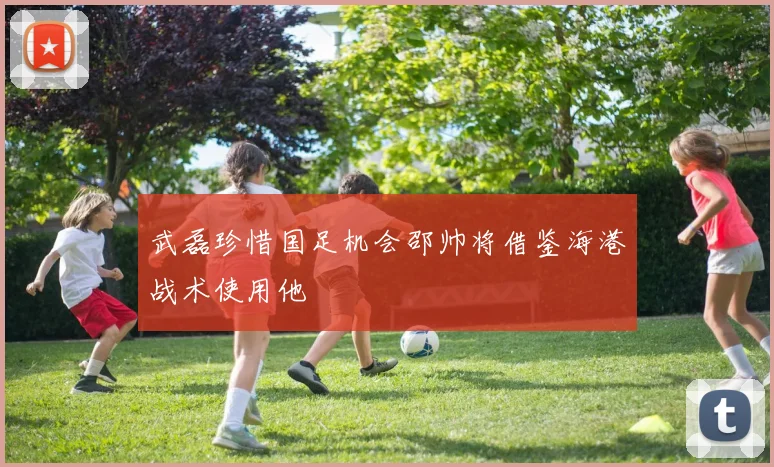 武磊珍惜国足机会邵帅将借鉴海港战术使用他