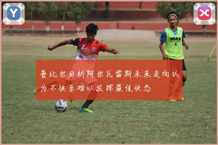普比尔分析阿尔瓦雷斯未来走向认为不快乐难以发挥最佳状态