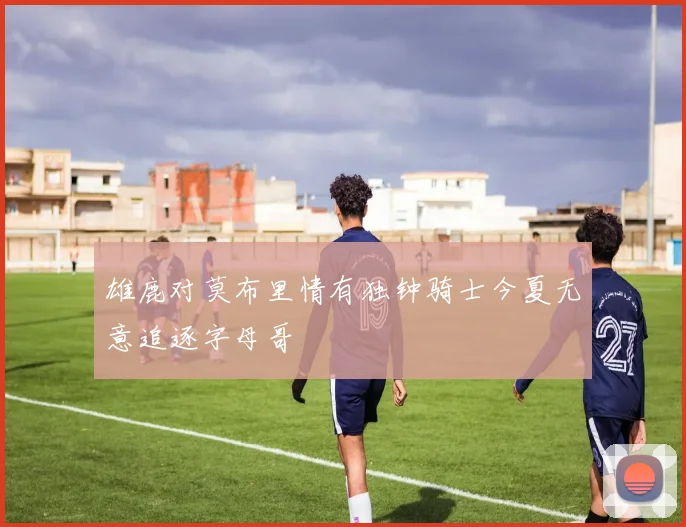 雄鹿对莫布里情有独钟骑士今夏无意追逐字母哥