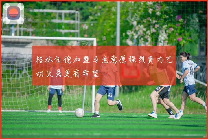 格林伍德加盟马竞意愿强烈费内巴切交易更有希望