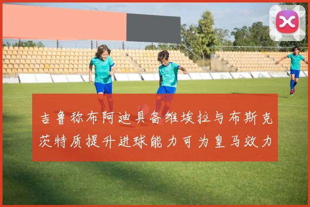 吉鲁称布阿迪具备维埃拉与布斯克茨特质提升进球能力可为皇马效力
