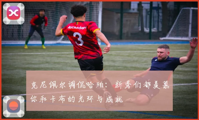 克尼佩尔调侃哈珀：新秀们都羡慕你和卡布的光环与成就