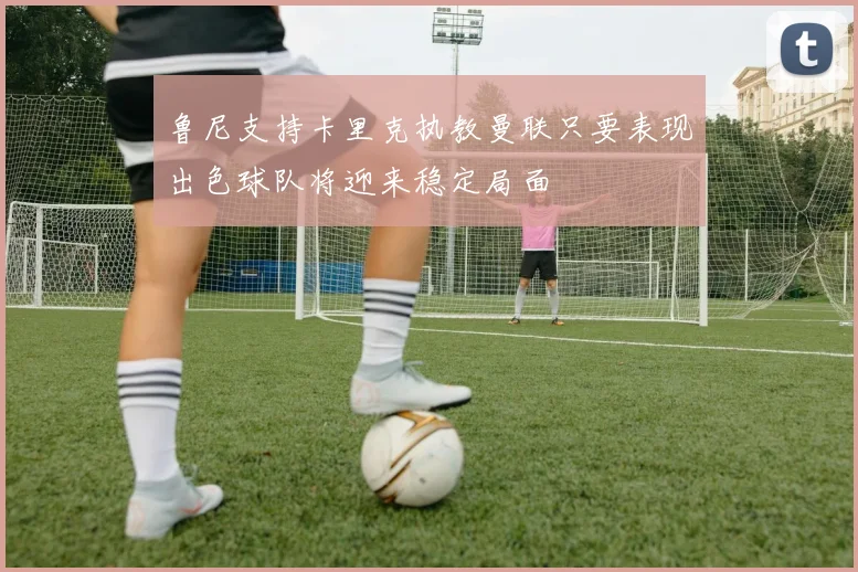 鲁尼支持卡里克执教曼联只要表现出色球队将迎来稳定局面