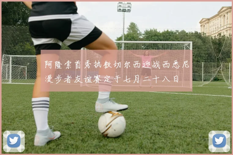 阿隆索首秀执教切尔西迎战西悉尼漫步者友谊赛定于七月二十八日