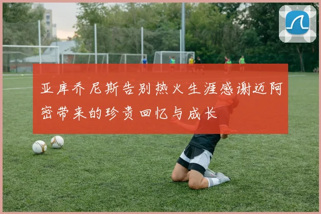 亚库乔尼斯告别热火生涯感谢迈阿密带来的珍贵回忆与成长