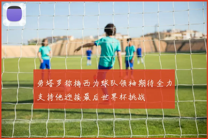 劳塔罗称梅西为球队领袖期待全力支持他迎接最后世界杯挑战