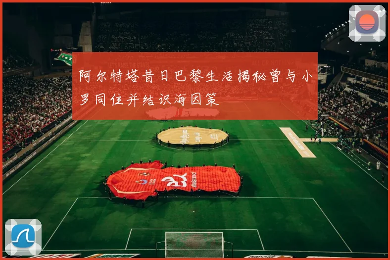 阿尔特塔昔日巴黎生活揭秘曾与小罗同住并结识海因策