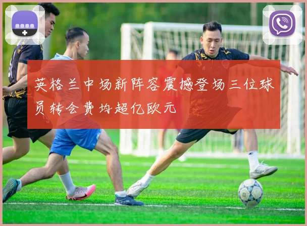 英格兰中场新阵容震撼登场三位球员转会费均超亿欧元