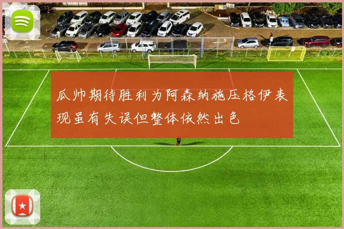 瓜帅期待胜利为阿森纳施压格伊表现虽有失误但整体依然出色