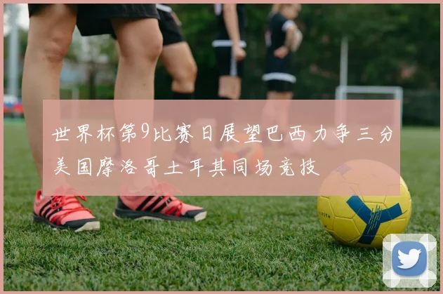 世界杯第9比赛日展望巴西力争三分美国摩洛哥土耳其同场竞技