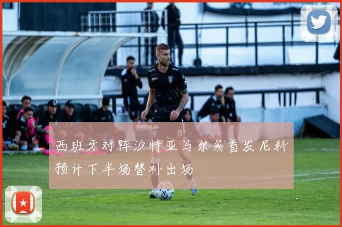 西班牙对阵沙特亚马尔或首发尼科预计下半场替补出场